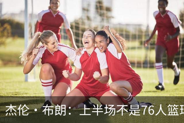 杰伦·布朗：上半场不是76人篮球的代表 下半场才是 未来光明的