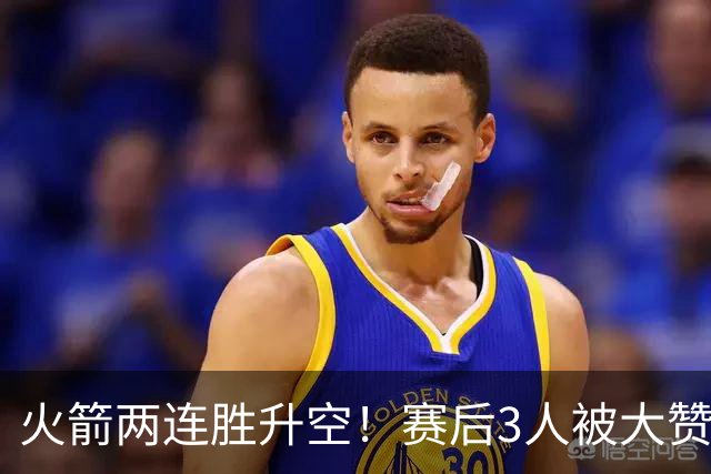 火箭两连胜升空！赛后3人被大赞特赞，球队已有夺冠的资本